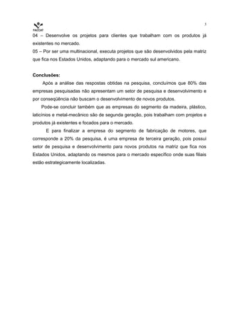 3


04 – Desenvolve os projetos para clientes que trabalham com os produtos já
existentes no mercado.
05 – Por ser uma multinacional, executa projetos que são desenvolvidos pela matriz
que fica nos Estados Unidos, adaptando para o mercado sul americano.


Conclusões:
    Após a análise das respostas obtidas na pesquisa, concluímos que 80% das
empresas pesquisadas não apresentam um setor de pesquisa e desenvolvimento e
por conseqüência não buscam o desenvolvimento de novos produtos.
    Pode-se concluir também que as empresas do segmento da madeira, plástico,
laticínios e metal-mecânico são de segunda geração, pois trabalham com projetos e
produtos já existentes e focados para o mercado.
      E para finalizar a empresa do segmento de fabricação de motores, que
corresponde a 20% da pesquisa, é uma empresa de terceira geração, pois possui
setor de pesquisa e desenvolvimento para novos produtos na matriz que fica nos
Estados Unidos, adaptando os mesmos para o mercado específico onde suas filiais
estão estrategicamente localizadas.
 