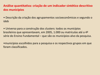 Duas fasesPrimeira fase: 2009Pesquisa nos 40 casosExplicação inicial dos resultadosSegunda fase: 2010Descartaremos os municípios cuja explicação forCondições econômicasFraudeFocaremos naqueles em que a melhoria ou o bom resultado é claramente resultado de uma ou mais políticas