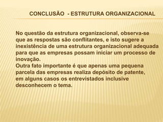 CONCLUSÃO - ESTRUTURA ORGANIZACIONAL


No questão da estrutura organizacional, observa-se
que as respostas são conflitantes, e isto sugere a
inexistência de uma estrutura organizacional adequada
para que as empresas possam iniciar um processo de
inovação.
Outra fato importante é que apenas uma pequena
parcela das empresas realiza depósito de patente,
em alguns casos os entrevistados inclusive
desconhecem o tema.
 