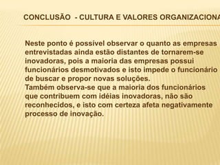 CONCLUSÃO - CULTURA E VALORES ORGANIZACIONA


Neste ponto é possível observar o quanto as empresas
entrevistadas ainda estão distantes de tornarem-se
inovadoras, pois a maioria das empresas possui
funcionários desmotivados e isto impede o funcionário
de buscar e propor novas soluções.
Também observa-se que a maioria dos funcionários
que contribuem com idéias inovadoras, não são
reconhecidos, e isto com certeza afeta negativamente
processo de inovação.
 