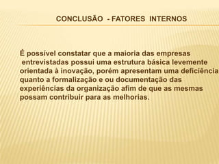 CONCLUSÃO - FATORES INTERNOS



É possível constatar que a maioria das empresas
entrevistadas possui uma estrutura básica levemente
orientada à inovação, porém apresentam uma deficiência
quanto a formalização e ou documentação das
experiências da organização afim de que as mesmas
possam contribuir para as melhorias.
 