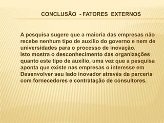 CONCLUSÃO - FATORES EXTERNOS


A pesquisa sugere que a maioria das empresas não
recebe nenhum tipo de auxílio do governo e nem de
universidades para o processo de inovação.
Isto mostra o desconhecimento das organizações
quanto este tipo de auxílio, uma vez que a pesquisa
aponta que existe nas empresas o interesse em
Desenvolver seu lado inovador através da parceria
com fornecedores e contratação de consultores.
 