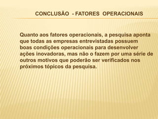 CONCLUSÃO - FATORES OPERACIONAIS


Quanto aos fatores operacionais, a pesquisa aponta
que todas as empresas entrevistadas possuem
boas condições operacionais para desenvolver
ações inovadoras, mas não o fazem por uma série de
outros motivos que poderão ser verificados nos
próximos tópicos da pesquisa.
 