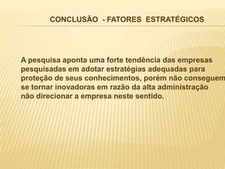 CONCLUSÃO - FATORES ESTRATÉGICOS




A pesquisa aponta uma forte tendência das empresas
pesquisadas em adotar estratégias adequadas para
proteção de seus conhecimentos, porém não conseguem
se tornar inovadoras em razão da alta administração
não direcionar a empresa neste sentido.
 