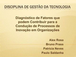 DISCIPLINA DE GESTÃO DA TECNOLOGIA

     Diagnóstico de Fatores que
       podem Contribuir para a
     Condução de Processos de
     Inovação em Organizações

                         Alex Rosa
                      Bruno Prass
                     Patrícia Neves
                    Paulo Saldanha
 