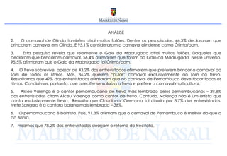 ANÁLISE O carnaval de Olinda também atrai muitos foliões. Dentre os pesquisados, 46,3% declararam que brincaram carnaval em Olinda. E 95,1% consideraram o carnaval olindense como Ótimo/bom. Esta pesquisa revela que realmente o Galo da Madrugada atrai muitos foliões. Daqueles que declaram que brincaram carnaval, 56,4% afirmaram que foram ao Galo da Madrugada. Neste universo, 95,5% afirmaram que o Galo da Madrugada foi Ótimo/bom. O frevo sobrevive, apesar de 43,2% dos entrevistados afirmarem que preferem brincar o carnaval ao som de todos os ritmos. Mas, 36,2% querem “pular” carnaval exclusivamente ao som do frevo. Ressaltamos que 47% dos entrevistados afirmaram que no carnaval de Pernambuco deve tocar todos os ritmos. Concluímos, portanto, que o recifense valoriza o frevo e prefere o carnaval multicultural. Alceu Valença é o cantor pernambucano de frevo mais lembrado pelos pernambucanos – 39,8% dos entrevistados citam Alceu Valença como cantor de frevo. Contudo, Valença não é um artista que canta exclusivamente frevo.  Ressalto que Claudionor Germano foi citado por 8,7% dos entrevistados. Ivete Sangalo é a cantora baiana mais lembrada – 36%. O pernambucano é bairrista. Pois, 91,3% afirmam que o carnaval de Pernambuco é melhor do que o da Bahia. Frisamos que 78,2% dos entrevistados desejam o retorno do Recifolia. 