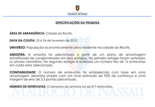 ESPECIFICAÇÕES DA PESQUISA ÁREA DE ABRANGÊNCIA:  Cidade do Recife. DATA DA COLETA:  23 e 24 de fevereiro de 2010. UNIVERSO:  População economicamente ativa residente na cidade do Recife. AMOSTRA:  A amostra foi selecionada a partir de um plano de amostragem estratificada de conglomerados em dois estágios. No primeiro estágio foram sorteados os setores censitários. No segundo estágio é realizado um número fixo de 12 entrevistas em cada setor selecionado.  CONFIABILIDADE:  O número de entrevistas foi estabelecido com base em uma amostragem aleatória simples com um nível estimado de 95% de confiança e uma margem de erro de 3,5 pontos percentuais. NÚMERO DE ENTREVISTAS:  O tamanho da amostra foi de 817 entrevistas.  
