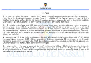 ANÁLISE A pesquisa “O recifense no carnaval 2010” mostra que o folião gostou do carnaval 2010 em vários  aspectos – 93,1% afirmaram que o carnaval deste ano foi Ótimo/Bom. Diversos serviços foram avaliados positivamente pelo folião, dentre os quais: transporte público, serviço de táxi e segurança pública. Destacamos que 84,6% dos foliões aprovaram positivamente o trabalho da Polícia.  É importante destacar que 48% dos entrevistados declararam ter brincado pelo menos uma vez o carnaval deste ano. 52% dos pesquisados afirmaram que não brincaram o carnaval. Qual o principal motivo por não terem brincado carnaval este ano? 40,1% afirmaram que não brincaram por não gostarem da festa momesca.  Frisamos que 8,7% declararam que não brincaram o carnaval em razão da violência. No caso, o possível folião tinha ou tem a expectativa de que ao brincar carnaval, ele poderá ser vítima de algum ato violento.  O transporte público é muito usado pelo folião – 66,4% afirmaram que usaram transporte público neste carnaval. Neste universo, 88,7% utilizaram o ônibus. Salientamos que 80,5% aprovaram os serviços de transporte público. Em contrapartida, 70,5% dos foliões não usaram os serviços de táxi. Dentre aqueles que utilizaram os serviços de táxi, 76,8% aprovaram os serviços. A pesquisa revela que o carnaval do Recife Antigo atrai foliões – 53,6% declararam ter brincado carnaval no Recife Antigo. 94,3% dos foliões consideraram o Carnaval do Recife Antigo como Ótimo/bom. A pesquisa mostra que os pólos de folia organizados pela prefeitura do Recife atraem público. O pólo mais frequentado é o do Bairro do Recife. 