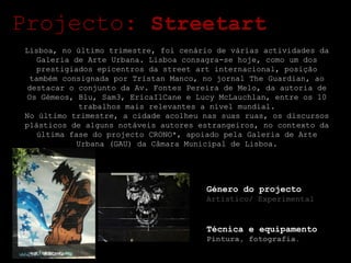 Projecto:  Streetart Lisboa, no último trimestre, foi cenário de várias actividades da Galeria de Arte Urbana. Lisboa consagra-se hoje, como um dos prestigiados epicentros da street art internacional, posição também consignada por Tristan Manco, no jornal The Guardian, ao destacar o conjunto da Av. Fontes Pereira de Melo, da autoria de Os Gémeos, Blu, Sam3, EricaIlCane e Lucy McLauchlan, entre os 10 trabalhos mais relevantes a nível mundial. No último trimestre, a cidade acolheu nas suas ruas, os discursos plásticos de alguns notáveis autores estrangeiros, no contexto da última fase do projecto CRONO*, apoiado pela Galeria de Arte Urbana (GAU) da Câmara Municipal de Lisboa. Género do projecto Artístico/ Experimental Técnica e equipamento Pintura, fotografia. 