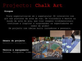 Projecto:  Chalk Art Sinopse Tracy especializa-se em o espetacular 3D interativo com giz nas pinturas da arte de rua. Um visionário e mestre no mundo da arte do giz, que traz imagens tridimensionais continuam a inspirar e surpreender os espectadores ao redor do globo! Um projecto com ideias muito inovadoras e pessoais. Género do projecto Artístico/ Conceptual. Técnica e equipamento Pintura, fotografia, video. 