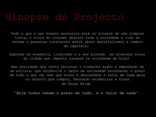 Tudo o que o ser humano necessita está ao alcance de uma simples troca, o ciclo do consumo abarcou toda a sociedade e tudo se resume a permutas constantes entre obter materialismos a cambio de capitais.  Expondo um elemento, iluminado e a ser pintado  em diversas zonas da cidade que impacto causará na sociedade de hoje?  Uma realidade que tenta retratar o trabalho árduo e empenhado de um artista, que evidencia o facto da sociedade reconhecer o preço de tudo o que vê, mas que evita e desconhece o valor de cada peça ou objecto que compra. Tentando evidenciar a frase de Óscar Wilde   "Hoje todos sabem o preço de tudo, e o valor de nada" . Sinopse do Projecto 
