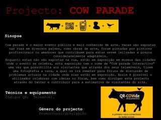 Género do projecto Promocional/divulgação Projecto:  COW PARADE Sinopse Cow parade é o maior evento público e mais conhecido de arte. Vacas são expostas nas ruas em diversos países, como obras de arte, foram pintadas por pintores profissionais ou amadores que contribuem para estas serem leiloadas a preços consideravelmente adaptáveis. Enquanto estas não são expostas na rua, estão em exposição em museus das cidades onde o evento se celebra, esta exposição tem o nome de “Cow parede Interactivo” uma vez que possibilita aos visitantes que através dos seus telemóveis, tirem uma fotografia a vaca, a qual os irá remeter para fóruns de discussão de problemas actuais na cidade onde elas estão em exposição. Assim é possível o utilizador colaborar com ideias no fórum, bem como divulgar este projecto através do twiter e contribuir para a estimativa de visitantes do site. Técnica e equipamento Códigos QR;  Telemóvel. 