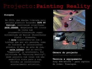 Projecto: Painting Reality Sinopse Em 2010, uma equipa liderada pelo artista plástico holandês  IEPE BT Rubingh,  resolveram criar/fazer  ARTE URBANA , despejando 500 litros de tinta num cruzamento/intersecção super movimentado em Berlim (Rosenthaler Platz) – Alemanha. A  Arte  transformou-se com o tráfego que por ali passava, como se tratasse de inconscientes pincéis. A obra de arte de rua, ( arte urbana ) bem ao estilo “Happening” (a acontecer), foi intitulada de “Painting Reality”. Quem assistiu num local com uma magnífica vista para a rua, brindou ao incontrolável acontecimento artístico. Género do projecto Institucional/artístico Técnica e equipamento Sony HVR-HD1000 – para captura do vídeo; Timelapse. 