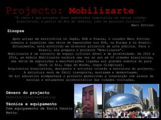 Projecto:  Mobilizarte Sinopse Após actuar em escritórios no Japão, EUA e França, o curador Marc Pottier começou a organizar uma série de exposições nos EUA, na Europa e no Brasil. Actualmente, está envolvido em diversos projectos de arte pública. Para o Brasil, ele prepara o projecto “Mobilizarte”. Mobilizarte é um conceito de espaço cultural móvel e de proximidade. De 2012 a 2016, um módulo Mobilizarte exibirá uma vez ao ano em 10 cidades brasileiras, uma série de exposições e manifestações ligadas aos grandes eventos do país (Rock in Rio, Copa do Mundo, Jogos Olímpicos). Arquitectos brasileiros, designers e artistas criarão a estrutura do projecto. A estrutura será de fácil transporte, montagem e desmontagem. Um kit educativo acompanhará o projecto permitindo a interacção com alunos de escolas e estudantes universitários das cidades visitadas.   Género do projecto Institucional/artístico Técnica e equipamento Com equipamento de Karla Osorio Netto. “ A ideia é que possamos fazer exposições temporárias em várias cidades brasileiras, a partir do Rio de Janeiro, como um percurso cultural.” Marc Pottier 