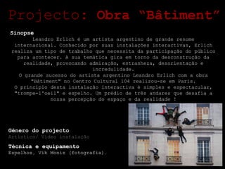 Sinopse Leandro Erlich é um artista argentino de grande renome internacional. Conhecido por suas instalações interactivas, Erlich realiza um tipo de trabalho que necessita da participação do público para acontecer. A sua temática gira em torno da desconstrução da realidade, provocando admiração, estranheza, desorientação e incredulidade. O grande sucesso do artista argentino Leandro Erlich com a obra "Bâtiment" no Centro Cultural 104 realizou-se em Paris. O principio desta instalação interactiva é simples e espectacular, "trompe-l'oeil" e espelho. Um prédio de três andares que desafia a nossa percepção do espaço e da realidade ! Projecto:  Obra “Bâtiment” Género do projecto Artístico/ Vídeo instalação Técnica e equipamento Espelhos, Vik Moniz (fotografia). 