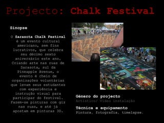 Projecto:  Chalk Festival Sinopse O  Sarasota Chalk Festival  é um evento cultural americano, sem fins lucrativos, que celebra seu décimo sexto aniversário este ano. Criando arte nas ruas de Sarasota, sul da Pineapple Avenue, o evento é cheio de organizações voluntárias que levam seus estudantes com experiência e instrução visual para participar do festival. Fazem-se pinturas com giz nas ruas, e até já apostam em pinturas 3D. Género do projecto Artístico/ Vídeo instalação Técnica e equipamento Pintura, fotografia, timelapse. 