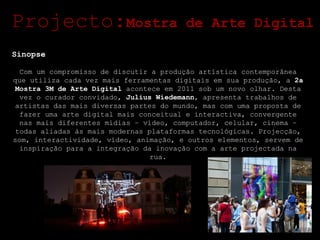 Sinopse Com um compromisso de discutir a produção artística contemporânea que utiliza cada vez mais ferramentas digitais em sua produção, a  2a Mostra 3M de Arte Digital  acontece em 2011 sob um novo olhar. Desta vez o curador convidado,  Julius Wiedemann , apresenta trabalhos de artistas das mais diversas partes do mundo, mas com uma proposta de fazer uma arte digital mais conceitual e interactiva, convergente nas mais diferentes mídias – vídeo, computador, celular, cinema – todas aliadas às mais modernas plataformas tecnológicas. Projecção, som, interactividade, vídeo, animação, e outros elementos, servem de inspiração para a integração da inovação com a arte projectada na rua. Projecto: Mostra de Arte Digital 