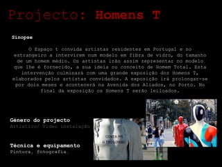 Projecto:  Homens T Sinopse O Espaço t convida artistas residentes em Portugal e no estrangeiro a intervirem num modelo em fibra de vidro, do tamanho de um homem médio. Os artistas irão assim representar no modelo que lhe é fornecido, a sua ideia ou conceito de Homem Total. Esta intervenção culminará com uma grande exposição dos Homens T, elaborados pelos artistas convidados. A exposição irá prolongar-se por dois meses e acontecerá na Avenida dos Aliados, no Porto. No final da exposição os Homens T serão leiloados. Género do projecto Artístico/ Vídeo instalação Técnica e equipamento Pintura, fotografia. 