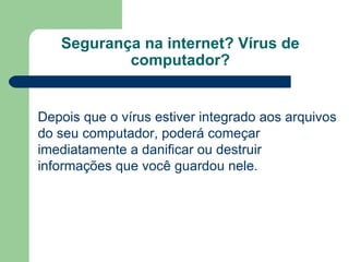 Segurança na internet? Vírus de computador? Depois que o vírus estiver integrado aos arquivos do seu computador, poderá começar imediatamente a danificar ou destruir informações que você guardou nele. 