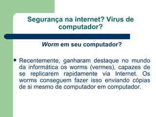 Segurança na internet? Vírus de computador? Worm  em seu computador? Recentemente, ganharam destaque no mundo da informática os worms (vermes), capazes de se replicarem rapidamente via Internet. Os worms conseguem fazer isso enviando cópias de si mesmo de computador em computador. 