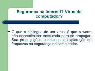 Segurança na internet? Vírus de computador? O que o distingue de um vírus, é que o worm não necessita ser executado para se propagar. Sua propagação acontece pela exploração de fraquezas na segurança do computador. 