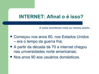 INTERNET: Afinal o é isso? A coisa aconteceu mais ou menos assim... Começou nos anos 60, nos Estados Unidos – era o tempo da guerra fria; A partir da década de 70 a internet chegou nas universidades norte americanas; Nos anos 90 aos usuários domésticos. 