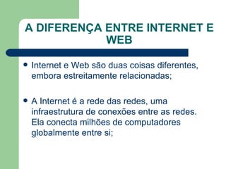 A DIFERENÇA ENTRE INTERNET E WEB Internet e Web são duas coisas diferentes, embora estreitamente relacionadas; A Internet é a rede das redes, uma infraestrutura de conexões entre as redes. Ela conecta milhões de computadores globalmente entre si; 