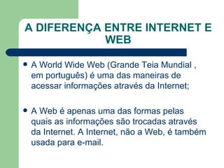 A DIFERENÇA ENTRE INTERNET E WEB A World Wide Web (Grande Teia Mundial , em português) é uma das maneiras de acessar  informações  através da Internet; A Web é apenas uma das formas pelas quais as informações são trocadas através da Internet. A Internet, não a Web, é também usada para e-mail. 