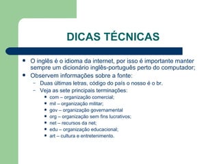 DICAS TÉCNICAS O inglês é o idioma da internet, por isso é importante manter sempre um dicionário inglês-português perto do computador; Observem informações sobre a fonte: Duas últimas letras, código do país o nosso é o br. Veja as sete principais terminações:  com – organização comercial; mil – organização militar; gov – organização governamental org – organização sem fins lucrativos; net – recursos da net; edu – organização educacional; art – cultura e entretenimento.  
