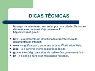DICAS TÉCNICAS Navegar na Internet é como andar por uma cidade. Os nomes das ruas e os números.Veja um exemplo:  http://www.mec.gov.br http  – é o protocolo de identificação e transferência de documentos na Internet; www  – significa que o endereço está na World Wide Web; mec  – é o domínio (nome registrado) do site; gov  — é o código para sites de instituições governamentais; br  – é o código para sites registrados no Brasil. 