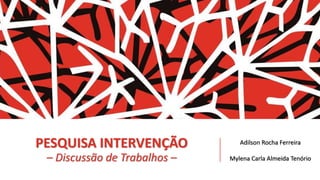 PESQUISA INTERVENÇÃO
– Discussão de Trabalhos –
Adilson Rocha Ferreira
Mylena Carla Almeida Tenório
 