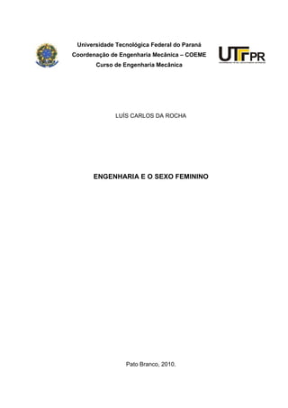 Universidade Tecnológica Federal do Paraná
Coordenação de Engenharia Mecânica – COEME
       Curso de Engenharia Mecânica




              LUÍS CARLOS DA ROCHA




      ENGENHARIA E O SEXO FEMININO




                 Pato Branco, 2010.
 