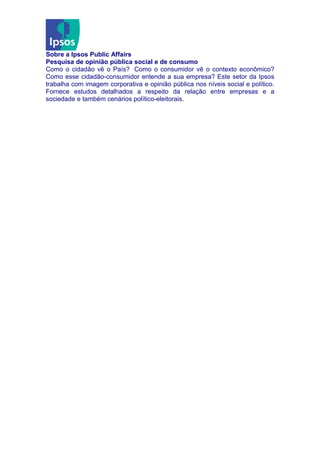 Sobre a Ipsos Public Affairs
Pesquisa de opinião pública social e de consumo
Como o cidadão vê o País? Como o consumidor vê o contexto econômico?
Como esse cidadão-consumidor entende a sua empresa? Este setor da Ipsos
trabalha com imagem corporativa e opinião pública nos níveis social e político.
Fornece estudos detalhados a respeito da relação entre empresas e a
sociedade e também cenários político-eleitorais.
 