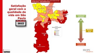 ÍNDICE DE SATISFAÇÃO GERAL COM A QUALIDADE DE VIDA
                EM SÃO PAULO – POR SUBPREFEITURA




   Satisfação
 geral com a
qualidade de
 vida em São                                                         Totalmente
                                                                      satisfeito
        Paulo
                                                                         10
       2012

                                                                                    Média:
                                                                                     5,5




                                                                          1
                                                                     Totalmente
                                                                     insatisfeito
 