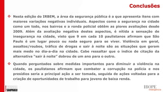 Conclusões

 Nesta edição do IRBEM, a área da segurança pública é a que apresenta itens com
  maiores variações negativas individuais. Aspectos como a segurança na cidade
  como um todo, nos bairros e a ronda policial obtêm as piores avaliações desde
  2009. Além da avaliação negativa destes aspectos, é nítida a sensação de
  insegurança na cidade, visto que 9 em cada 10 paulistanos afirmam que São
  Paulo é um lugar pouco ou nada seguro para se viver. Violência em geral,
  assaltos/roubos, tráfico de drogas e sair à noite são as situações que geram
  mais medo no dia-a-dia na cidade. Cabe ressaltar que o índice de citação da
  alternativa “sair à noite” dobrou de um ano para o outro.

 Quando perguntados sobre medidas importantes para diminuir a violência na
  cidade, os paulistanos afirmam que combater a corrupção na polícia e nos
  presídios seria a principal ação a ser tomada, seguida de ações voltadas para a
  criação de oportunidades de trabalho para jovens de baixa renda.
 