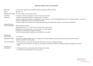 ESPECIFICAÇÕES TÉCNICAS DA PESQUISA


OBJETIVO           Levantar junto a população da área em estudo opiniões relacionadas a cidade de São Paulo.
LOCAL              São Paulo - SP.
PERÍODO DE CAMPO   De 24 de novembro a 08 de dezembro de 2012.
UNIVERSO           A pesquisa é realizada com população de 16 anos ou mais da área em estudo.
AMOSTRA            O modelo de amostragem utilizado é o de conglomerados em 2 estágios.
                   No primeiro estágio são selecionados os conglomerados: setores censitários, com PPT (Probabilidade Proporcional ao Tamanho) sistemático. A medida de
                   tamanho é a população de 16 anos ou mais residente nos setores.
                   No segundo estágio são selecionados de cada conglomerado um número fixo da população segundo cotas de variáveis descritas abaixo.
VARIÁVEIS PARA
COTAS AMOSTRAIS    SEXO: Masculino e Feminino.
                   GRUPOS DE IDADE: 16-17, 18-24, 25-29, 30-39, 40-49, 50-69 e 70 anos e mais.
                   INSTRUÇÃO - Até 4ª série do fund.; 5ª a 8ª série do fund.; Ens. Médio; Superior.
                   CONDIÇÃO DE ATIVIDADE: Ocupado; Não ocupado.
                   FONTES DE DADOS PARA ELABORAÇÃO DA AMOSTRA: Censo 2010.

NÚMERO DE
ENTREVISTAS        1512 entrevistas.
MARGEM DE ERRO     O intervalo de confiança estimado é de 95% e a margem de erro máxima estimada é de 3 pontos percentuais para mais ou para menos sobre os
                   resultados encontrados no total da amostra.
COLETA DE DADOS      Entrevistas pessoais com utilização de questionário elaborado de acordo com os objetivos da pesquisa.
                     As entrevistas são realizadas por uma equipe de entrevistadores contratados pelo IBOPE, devidamente treinada para abordagem deste tipo de
                     público.
CONTROLE DE
QUALIDADE            Há filtragem em todos os questionários após a realização das entrevistas.
                     Fiscalização em aproximadamente 20% dos questionários.
 