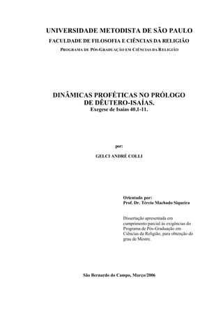 UNIVERSIDADE METODISTA DE SÃO PAULO
FACULDADE DE FILOSOFIA E CIÊNCIAS DA RELIGIÃO
PROGRAMA DE PÓS-GRADUAÇÃO EM CIÊNCIAS DA RELIGIÃO
DINÂMICAS PROFÉTICAS NO PRÓLOGO
DE DÊUTERO-ISAÍAS.
Exegese de Isaías 40,1-11.
por:
GELCI ANDRÉ COLLI
Orientado por:
Prof. Dr. Tércio Machado Siqueira
Dissertação apresentada em
cumprimento parcial às exigências do
Programa de Pós-Graduação em
Ciências da Religião, para obtenção do
grau de Mestre.
São Bernardo do Campo, Março/2006
 