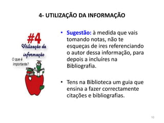 4- UTILIZAÇÃO DA INFORMAÇÃO
• Sugestão: à medida que vais
tomando notas, não te
esqueças de ires referenciando
o autor dessa informação, para
depois a incluíres na
Bibliografia.
• Tens na Biblioteca um guia que
ensina a fazer correctamente
citações e bibliografias.
10
 