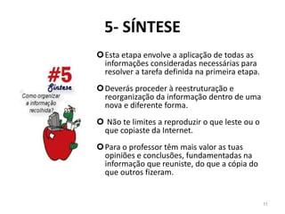 5- SÍNTESE
Esta etapa envolve a aplicação de todas as
informações consideradas necessárias para
resolver a tarefa definida na primeira etapa.
Deverás proceder à reestruturação e
reorganização da informação dentro de uma
nova e diferente forma.
 Não te limites a reproduzir o que leste ou o
que copiaste da Internet.
Para o professor têm mais valor as tuas
opiniões e conclusões, fundamentadas na
informação que reuniste, do que a cópia do
que outros fizeram.
11
 