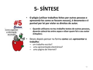 5- SÍNTESE
• O plágio (utilizar trabalhos feitos por outras pessoas e
apresentá-los como se fossem nossos), é desonesto e é
punível por lei por violar os direitos de autor.
– Quando utilizares no teu trabalho textos de outras pessoas,
deverás colocá-los entre aspas e dizer quem foi o seu autor
(Citações).
• Deves depois pensar na forma como vais apresentar o
trabalho:
– um trabalho escrito?
– uma apresentação electrónica?
– uma página de Internet?
12
 