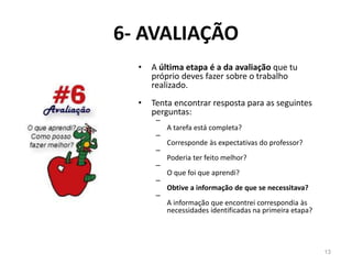 6- AVALIAÇÃO
• A última etapa é a da avaliação que tu
próprio deves fazer sobre o trabalho
realizado.
• Tenta encontrar resposta para as seguintes
perguntas:
–
A tarefa está completa?
–
Corresponde às expectativas do professor?
–
Poderia ter feito melhor?
–
O que foi que aprendi?
–
Obtive a informação de que se necessitava?
–
A informação que encontrei correspondia às
necessidades identificadas na primeira etapa?
13
 