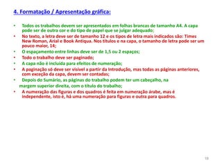 4. Formatação / Apresentação gráfica:
• Todos os trabalhos devem ser apresentados em folhas brancas de tamanho A4. A capa
pode ser de outra cor e do tipo de papel que se julgar adequado;
• No texto, a letra deve ser de tamanho 12 e os tipos de letra mais indicados são: Times
New Roman, Arial e Book Antiqua. Nos títulos e na capa, o tamanho de letra pode ser um
pouco maior, 14;
• O espaçamento entre linhas deve ser de 1,5 ou 2 espaços;
• Todo o trabalho deve ser paginado;
• A capa não é incluída para efeitos de numeração;
• A paginação só deve ser visível a partir da Introdução, mas todas as páginas anteriores,
com exceção da capa, devem ser contadas;
• Depois do Sumário, as páginas do trabalho podem ter um cabeçalho, na
margem superior direita, com o título do trabalho;
• A numeração das figuras e dos quadros é feita em numeração árabe, mas é
independente, isto é, há uma numeração para figuras e outra para quadros.
16
 