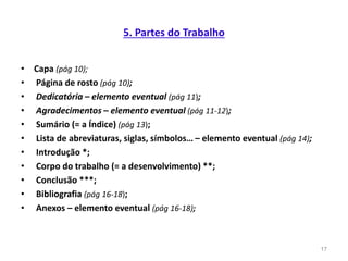 5. Partes do Trabalho
• Capa (pág 10);
• Página de rosto (pág 10);
• Dedicatória – elemento eventual (pág 11);
• Agradecimentos – elemento eventual (pág 11-12);
• Sumário (= a Índice) (pág 13);
• Lista de abreviaturas, siglas, símbolos… – elemento eventual (pág 14);
• Introdução *;
• Corpo do trabalho (= a desenvolvimento) **;
• Conclusão ***;
• Bibliografia (pág 16-18);
• Anexos – elemento eventual (pág 16-18);
17
 