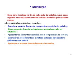 * INTRODUÇÃO
• Regra geral é redigida no fim da elaboração do trabalho, mas a nossa
sugestão é que seja continuamente reescrita à medida que o trabalho
avança;
o Deve preencher os seguintes requisitos:
• Anunciar o assunto. Apresentar claramente o propósito do trabalho;
• Situar o assunto. Enunciar as hipóteses e variáveis que vão ser
estudadas ;
• Apresentar os elementos essenciais para a compreensão do assunto;
• Descrever os procedimentos e o método utilizados para estudar o
problema enunciado;18
• Apresentar o plano de desenvolvimento do trabalho.
18
 