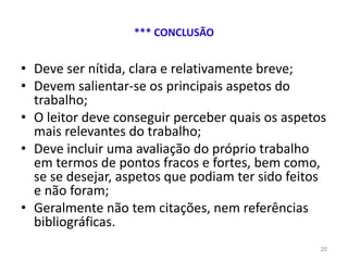 *** CONCLUSÃO
• Deve ser nítida, clara e relativamente breve;
• Devem salientar-se os principais aspetos do
trabalho;
• O leitor deve conseguir perceber quais os aspetos
mais relevantes do trabalho;
• Deve incluir uma avaliação do próprio trabalho
em termos de pontos fracos e fortes, bem como,
se se desejar, aspetos que podiam ter sido feitos
e não foram;
• Geralmente não tem citações, nem referências
bibliográficas.
20
 