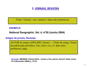 2. JORNAIS, REVISTAS
Título. Volume / ano, número e data entre parênteses.
23
EXEMPLO:
National Geographic. Vol. 4, nº30 (Junho 2004)
Artigos de jornais, Revistas:
AUTOR do artigo (APELIDO, Nome) — Título do artigo. Nome
da publicação periódica. Ano, série, vol., nº, data entre
parênteses, págs.
Exemplo: MENDES, Patrícia Brito - Contra o frio, dormir, dormir! Visão Júnior.
Nº 6 (Novembro 2004) p. 14-19.
 