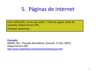 5. Páginas de internet
Autor (APELIDO, nome) (se existir) - Título da página. [Data de
consulta]. Disponível em URL:
Endereço electrónico
25
Exemplo:
MEIRA, Rui - Poluição Atmosférica. [Consult. 13 Out. 2007].
Disponível em URL:
http://www.rudzerhost.com/ambiente/introducao.htm
 