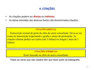 4. CITAÇÕES
• As citações podem ser diretas ou indiretas:
• As ideias extraídas das diversas fontes são denominadas citações.
27
CITAÇÕES DIRETAS
Transcrição textual de parte da obra do autor consultado. Deve-se ser
exato na transcrição respeitando a grafia e sinais de pontuação. As
citações diretas podem ser curtas (até 3 linhas) ou longas ( mais de 3
linhas)
CITAÇÕES INDIRETAS
Texto baseado na obra do autor consultado.
Todas as obras que são citadas têm que fazer parte da bibliografia.
 
