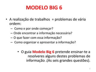 MODELO BIG 6
• A realização de trabalhos = problemas de vária
ordem:
– Como e por onde começar?
– Onde encontrar a informação necessária?
– O que fazer com essa informação?
– Como organizar e apresentar a informação?
• O guia Modelo Big 6 pretende ensinar-te a
resolveres alguns destes problemas de
informação .(As seis grandes questões).
3
 