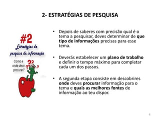 2- ESTRATÉGIAS DE PESQUISA
• Depois de saberes com precisão qual é o
tema a pesquisar, deves determinar de que
tipo de informações precisas para esse
tema.
• Deverás estabelecer um plano de trabalho
e definir o tempo máximo para completar
cada um dos passos.
• A segunda etapa consiste em descobrires
onde deves procurar informação para o
tema e quais as melhores fontes de
informação ao teu dispor.
6
 